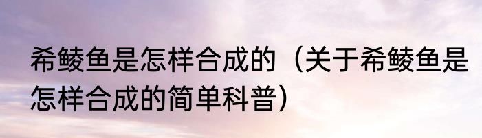 希鲮鱼是怎样合成的（关于希鲮鱼是怎样合成的简单科普）