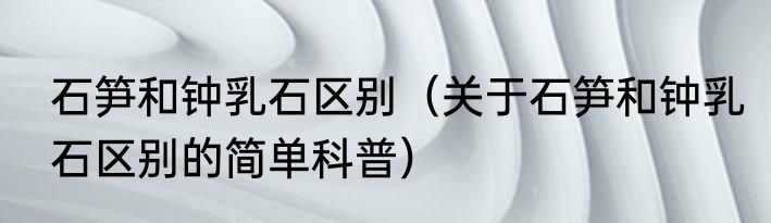 石笋和钟乳石区别（关于石笋和钟乳石区别的简单科普）