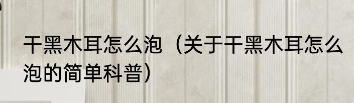 干黑木耳怎么泡（关于干黑木耳怎么泡的简单科普）