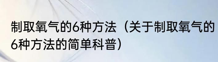 制取氧气的6种方法（关于制取氧气的6种方法的简单科普）