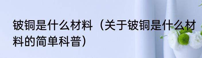 铍铜是什么材料（关于铍铜是什么材料的简单科普）