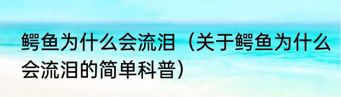 鳄鱼为什么会流泪（关于鳄鱼为什么会流泪的简单科普）