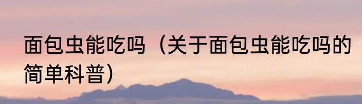 面包虫能吃吗（关于面包虫能吃吗的简单科普）