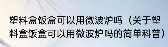 塑料盒饭盒可以用微波炉吗（关于塑料盒饭盒可以用微波炉吗的简单科普）