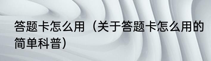 答题卡怎么用（关于答题卡怎么用的简单科普）