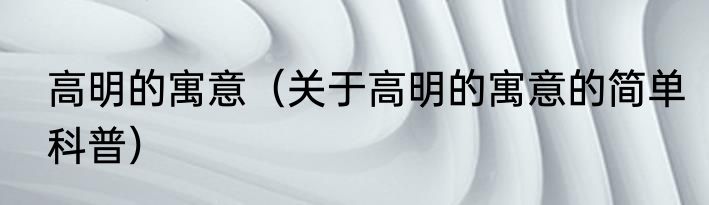 高明的寓意（关于高明的寓意的简单科普）