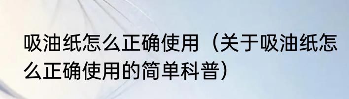 吸油纸怎么正确使用（关于吸油纸怎么正确使用的简单科普）