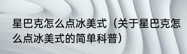 星巴克怎么点冰美式（关于星巴克怎么点冰美式的简单科普）