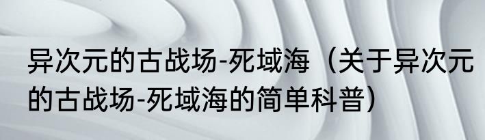 异次元的古战场-死域海（关于异次元的古战场-死域海的简单科普）