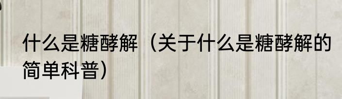 什么是糖酵解（关于什么是糖酵解的简单科普）