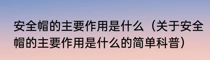 安全帽的主要作用是什么（关于安全帽的主要作用是什么的简单科普）