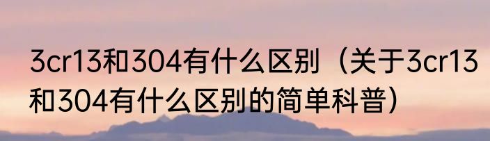 3cr13和304有什么区别（关于3cr13和304有什么区别的简单科普）