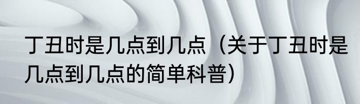 丁丑时是几点到几点（关于丁丑时是几点到几点的简单科普）