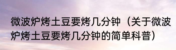 微波炉烤土豆要烤几分钟（关于微波炉烤土豆要烤几分钟的简单科普）