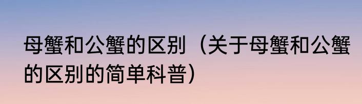母蟹和公蟹的区别（关于母蟹和公蟹的区别的简单科普）