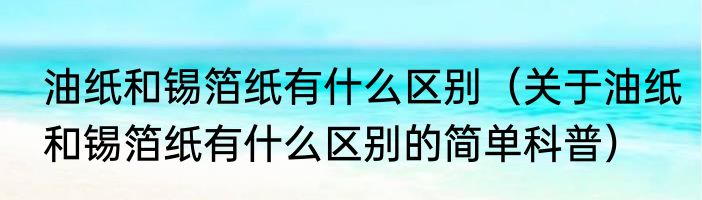 油纸和锡箔纸有什么区别（关于油纸和锡箔纸有什么区别的简单科普）