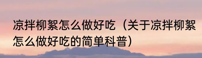 凉拌柳絮怎么做好吃（关于凉拌柳絮怎么做好吃的简单科普）