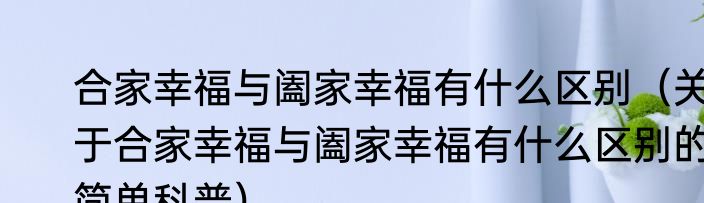 合家幸福与阖家幸福有什么区别（关于合家幸福与阖家幸福有什么区别的简单科普）