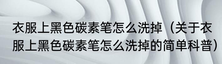 衣服上黑色碳素笔怎么洗掉（关于衣服上黑色碳素笔怎么洗掉的简单科普）