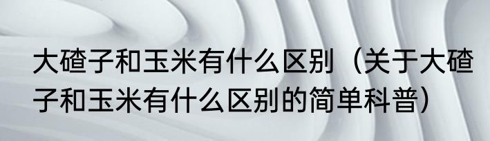 大碴子和玉米有什么区别（关于大碴子和玉米有什么区别的简单科普）