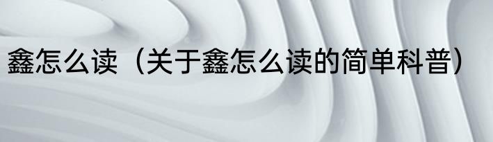鑫怎么读（关于鑫怎么读的简单科普）