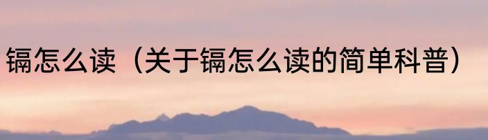 镉怎么读（关于镉怎么读的简单科普）