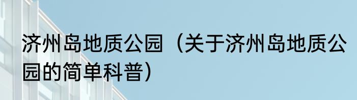 济州岛地质公园（关于济州岛地质公园的简单科普）