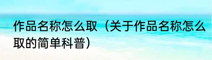 作品名称怎么取（关于作品名称怎么取的简单科普）