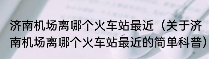 济南机场离哪个火车站最近（关于济南机场离哪个火车站最近的简单科普）