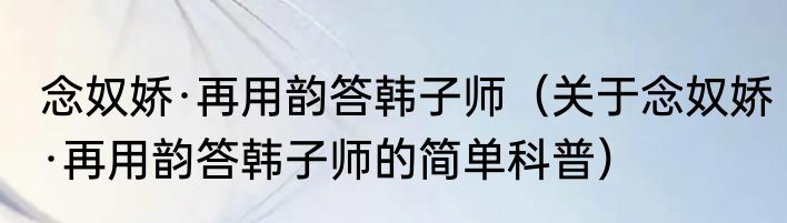 念奴娇·再用韵答韩子师（关于念奴娇·再用韵答韩子师的简单科普）