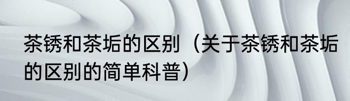 茶锈和茶垢的区别（关于茶锈和茶垢的区别的简单科普）