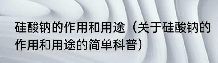 硅酸钠的作用和用途（关于硅酸钠的作用和用途的简单科普）