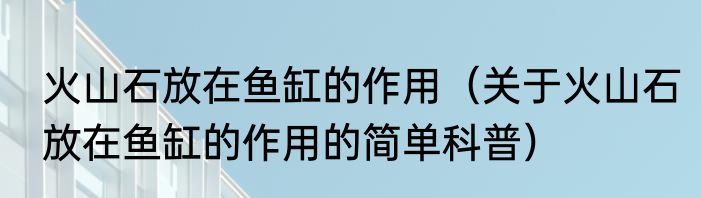 火山石放在鱼缸的作用（关于火山石放在鱼缸的作用的简单科普）
