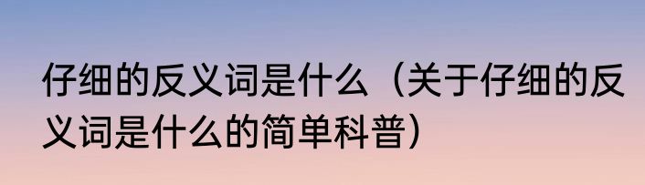 仔细的反义词是什么（关于仔细的反义词是什么的简单科普）