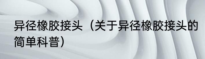 异径橡胶接头（关于异径橡胶接头的简单科普）