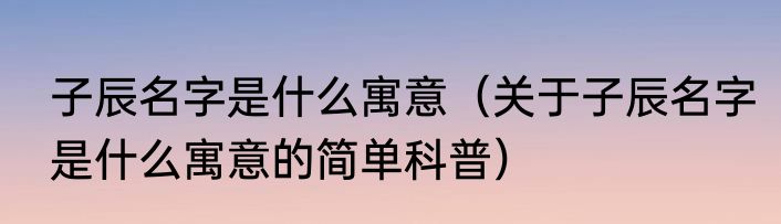 子辰名字是什么寓意（关于子辰名字是什么寓意的简单科普）