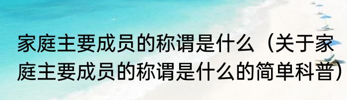 家庭主要成员的称谓是什么（关于家庭主要成员的称谓是什么的简单科普）