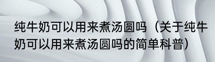 纯牛奶可以用来煮汤圆吗（关于纯牛奶可以用来煮汤圆吗的简单科普）