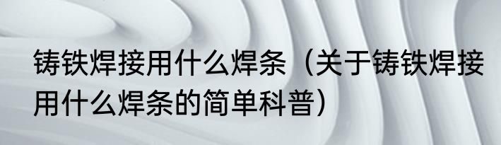 铸铁焊接用什么焊条（关于铸铁焊接用什么焊条的简单科普）