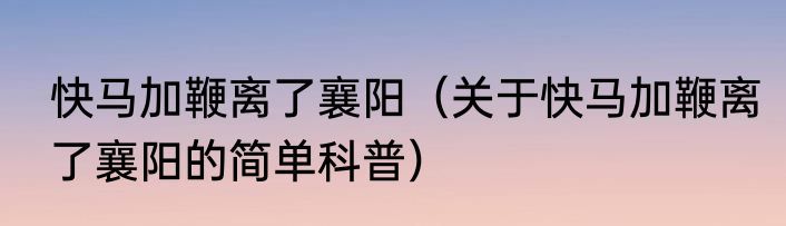 快马加鞭离了襄阳（关于快马加鞭离了襄阳的简单科普）