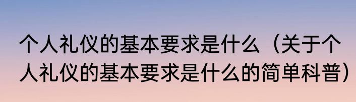 个人礼仪的基本要求是什么（关于个人礼仪的基本要求是什么的简单科普）