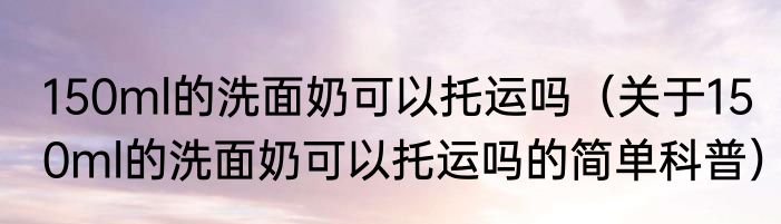 150ml的洗面奶可以托运吗（关于150ml的洗面奶可以托运吗的简单科普）