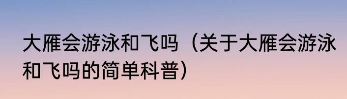 大雁会游泳和飞吗（关于大雁会游泳和飞吗的简单科普）