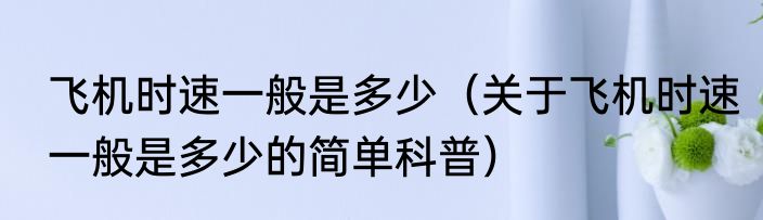 飞机时速一般是多少（关于飞机时速一般是多少的简单科普）