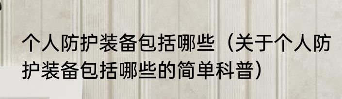 个人防护装备包括哪些（关于个人防护装备包括哪些的简单科普）