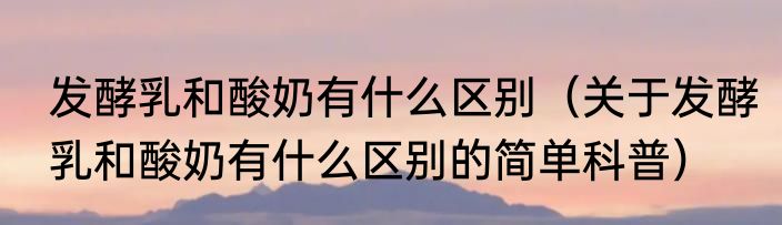 发酵乳和酸奶有什么区别（关于发酵乳和酸奶有什么区别的简单科普）