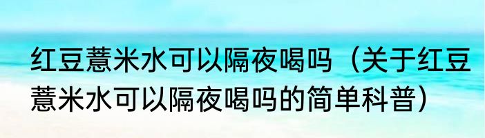 红豆薏米水可以隔夜喝吗（关于红豆薏米水可以隔夜喝吗的简单科普）