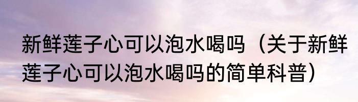新鲜莲子心可以泡水喝吗（关于新鲜莲子心可以泡水喝吗的简单科普）