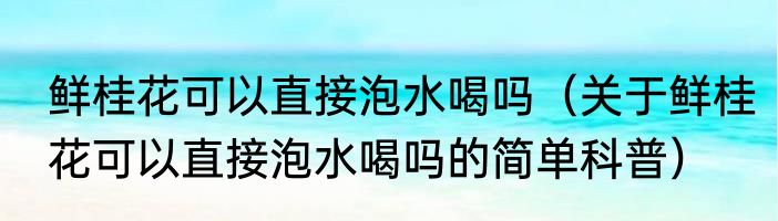 鲜桂花可以直接泡水喝吗（关于鲜桂花可以直接泡水喝吗的简单科普）