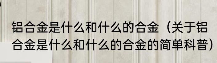 铝合金是什么和什么的合金（关于铝合金是什么和什么的合金的简单科普）
